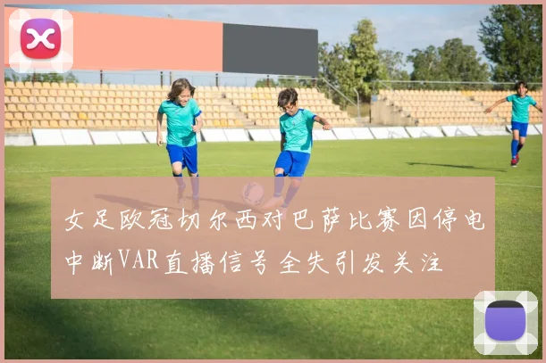女足欧冠切尔西对巴萨比赛因停电中断VAR直播信号全失引发关注