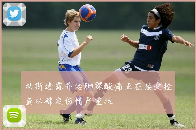 纳斯透露乔治脚踝酸痛正在接受检查以确定伤情严重性
