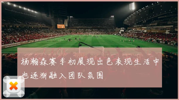 杨瀚森赛季初展现出色表现生活中也逐渐融入团队氛围