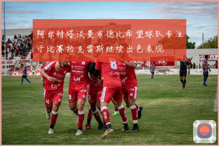 阿尔特塔谈曼市德比希望球队专注于比赛约克雷斯继续出色表现
