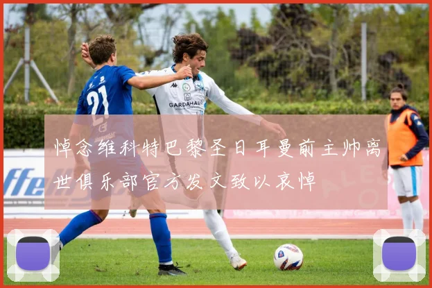 悼念维科特巴黎圣日耳曼前主帅离世俱乐部官方发文致以哀悼