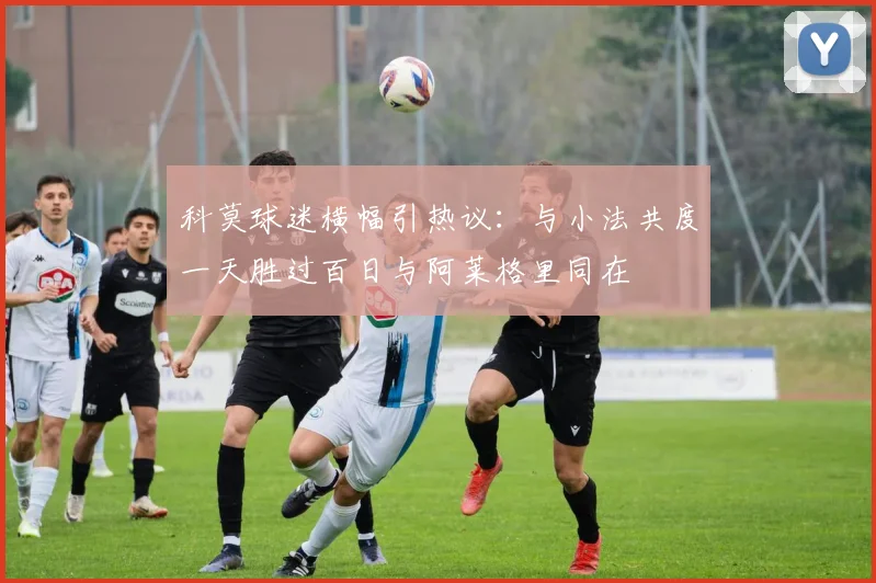 科莫球迷横幅引热议：与小法共度一天胜过百日与阿莱格里同在