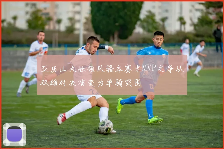 亚历山大独领风骚本赛季MVP之争从双雄对决演变为单骑突围