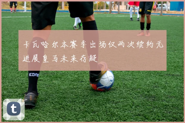 卡瓦哈尔本赛季出场仅两次续约无进展皇马未来存疑