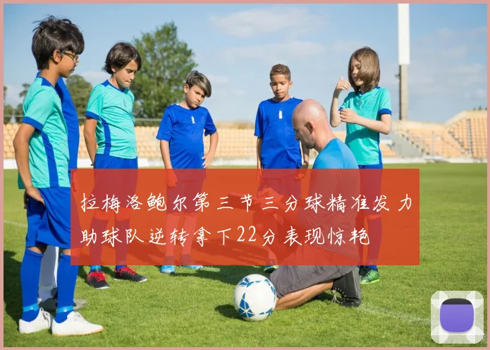 拉梅洛鲍尔第三节三分球精准发力助球队逆转拿下22分表现惊艳