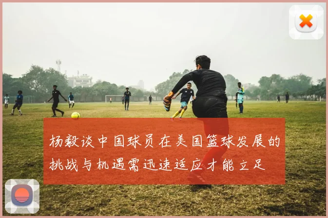 杨毅谈中国球员在美国篮球发展的挑战与机遇需迅速适应才能立足