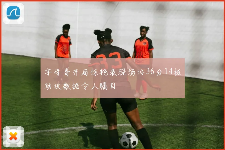 字母哥开局惊艳表现场均36分14板助攻数据令人瞩目