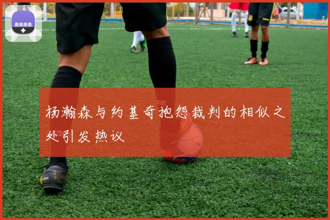 杨瀚森与约基奇抱怨裁判的相似之处引发热议