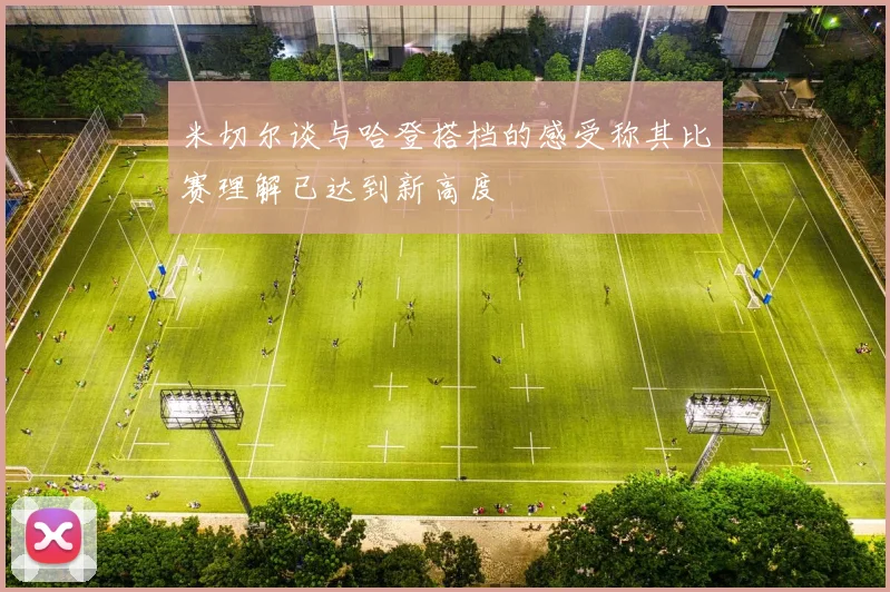 米切尔谈与哈登搭档的感受称其比赛理解已达到新高度