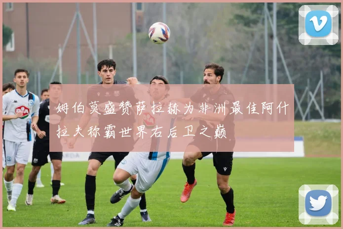 姆伯莫盛赞萨拉赫为非洲最佳阿什拉夫称霸世界右后卫之巅