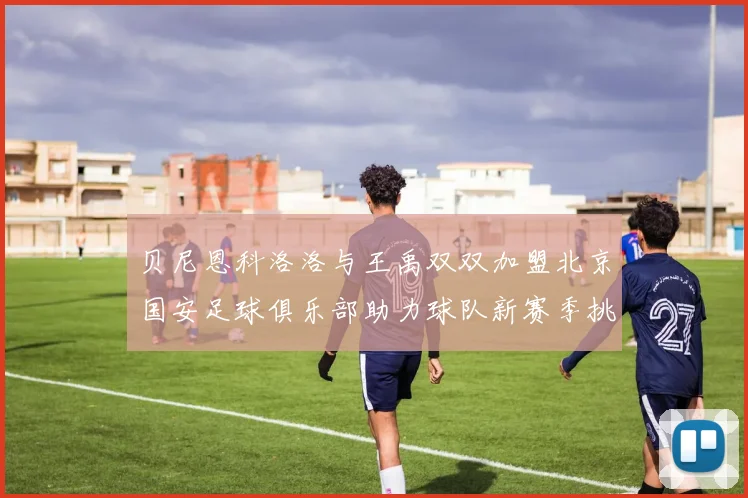 贝尼恩科洛洛与王禹双双加盟北京国安足球俱乐部助力球队新赛季挑战