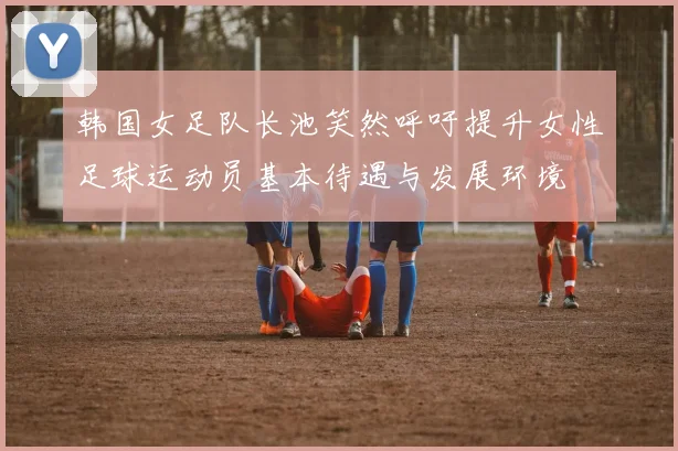 韩国女足队长池笑然呼吁提升女性足球运动员基本待遇与发展环境