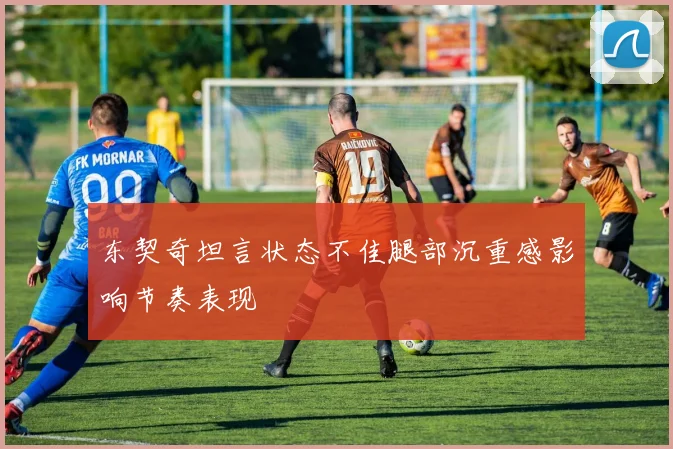 东契奇坦言状态不佳腿部沉重感影响节奏表现