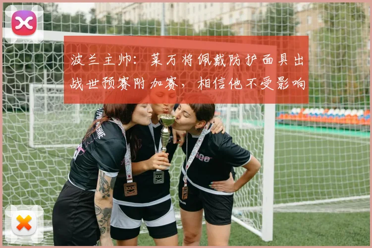 波兰主帅：莱万将佩戴防护面具出战世预赛附加赛，相信他不受影响