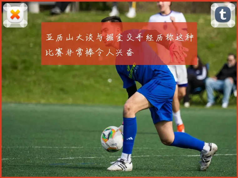 亚历山大谈与掘金交手经历称这种比赛非常棒令人兴奋