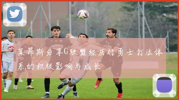 莱昂斯分享G联盟经历对勇士打法体系的积极影响与成长