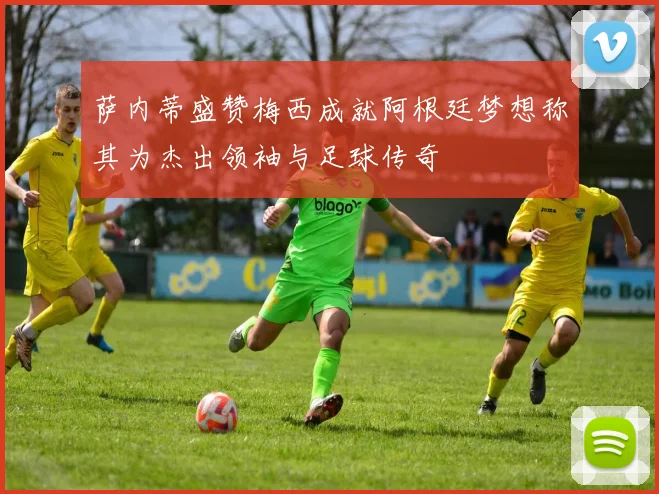 萨内蒂盛赞梅西成就阿根廷梦想称其为杰出领袖与足球传奇