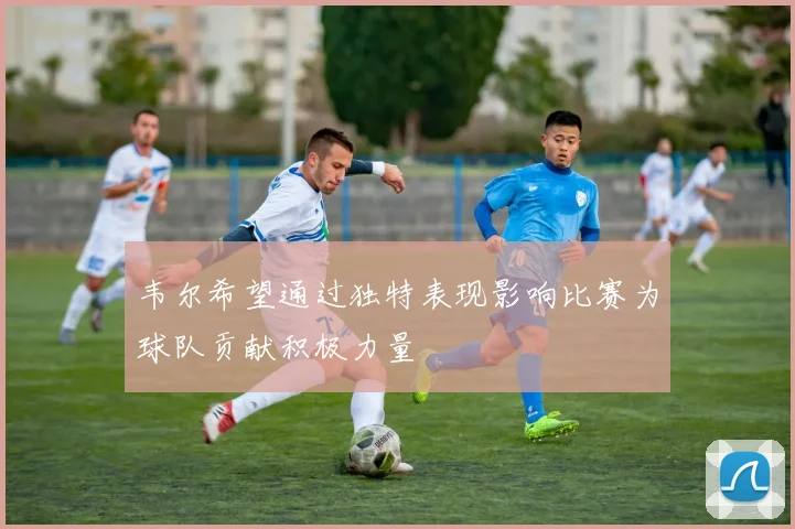 韦尔希望通过独特表现影响比赛为球队贡献积极力量