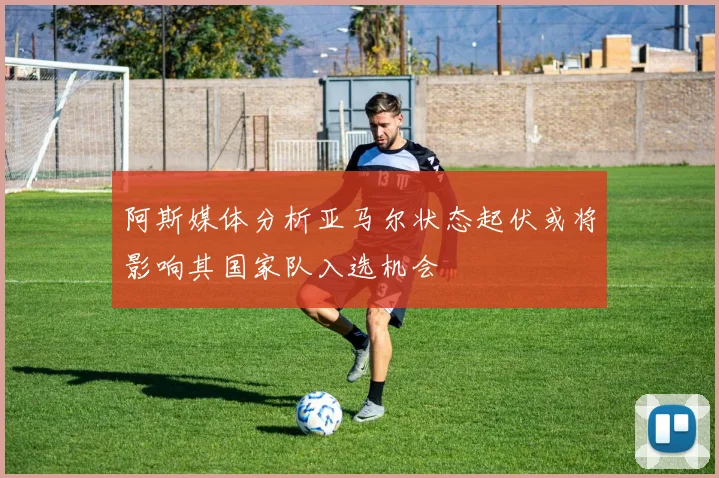 阿斯媒体分析亚马尔状态起伏或将影响其国家队入选机会