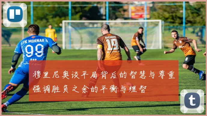 穆里尼奥谈平局背后的智慧与尊重强调胜负之余的平衡与理智