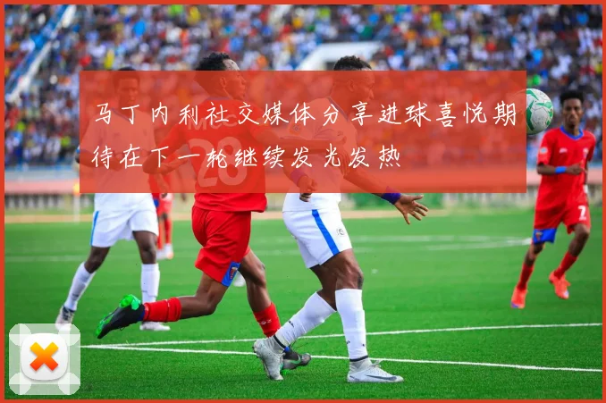 马丁内利社交媒体分享进球喜悦期待在下一轮继续发光发热