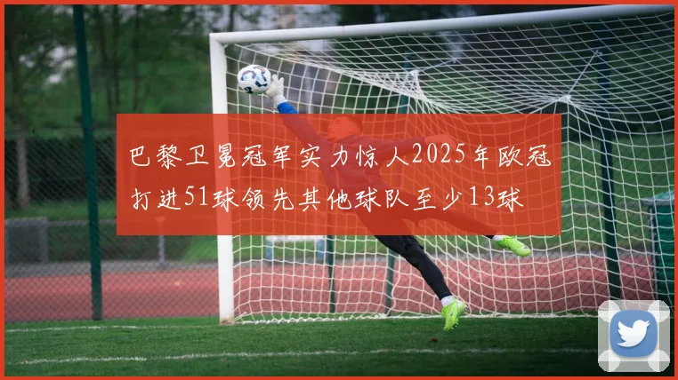 巴黎卫冕冠军实力惊人2025年欧冠打进51球领先其他球队至少13球
