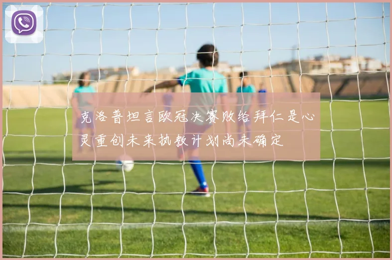 克洛普坦言欧冠决赛败给拜仁是心灵重创未来执教计划尚未确定