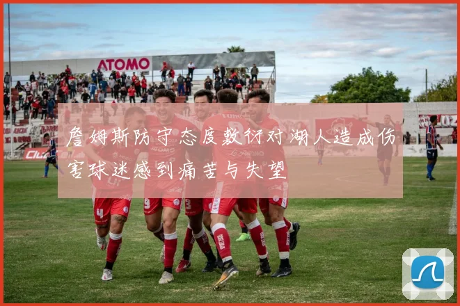 詹姆斯防守态度敷衍对湖人造成伤害球迷感到痛苦与失望