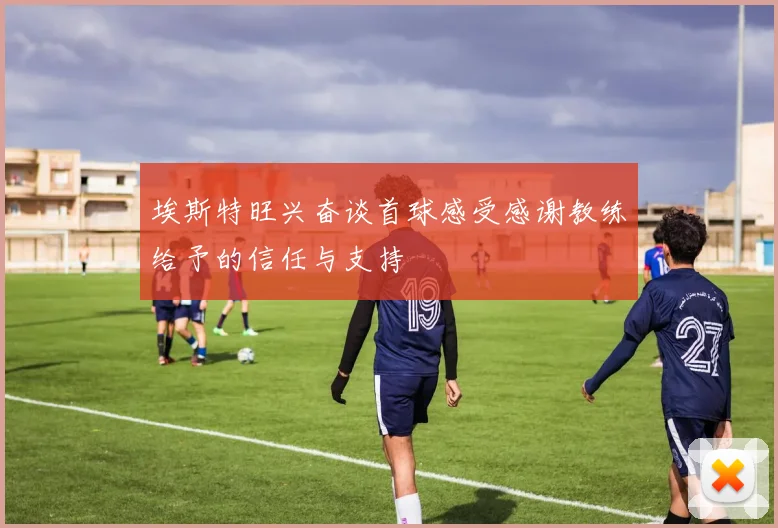 埃斯特旺兴奋谈首球感受感谢教练给予的信任与支持