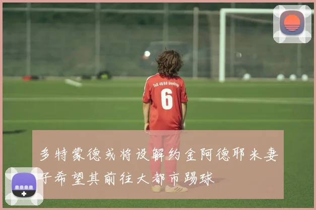 多特蒙德或将设解约金阿德耶米妻子希望其前往大都市踢球