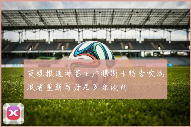 英媒报道海港主帅穆斯卡特告吹流浪者重新与丹尼罗尔谈判
