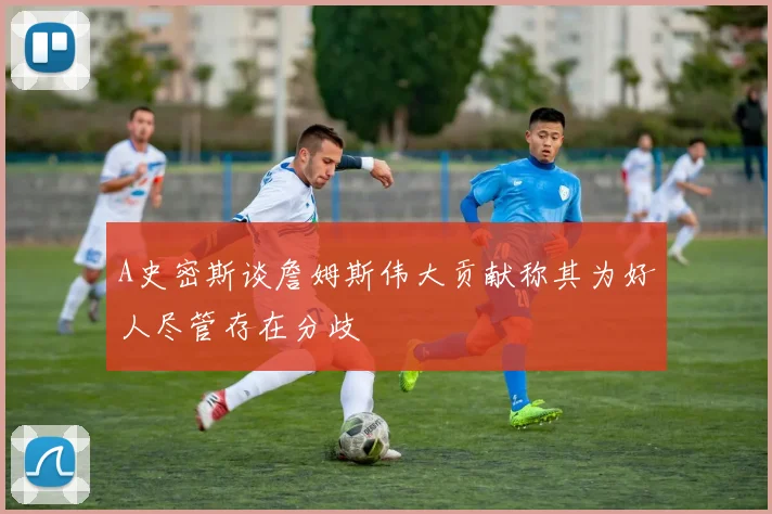 A史密斯谈詹姆斯伟大贡献称其为好人尽管存在分歧