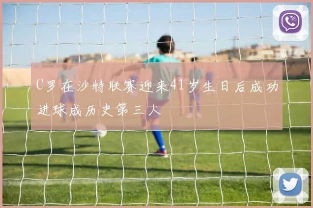 C罗在沙特联赛迎来41岁生日后成功进球成历史第三人