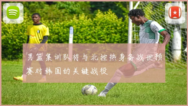 男篮集训队将与北控热身备战世预赛对韩国的关键战役