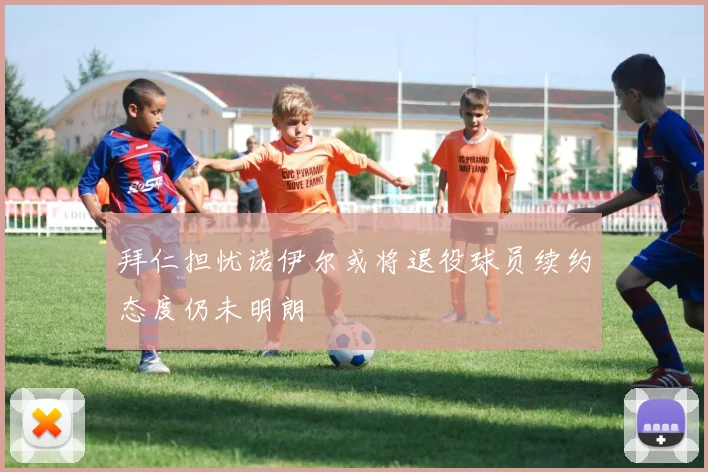拜仁担忧诺伊尔或将退役球员续约态度仍未明朗