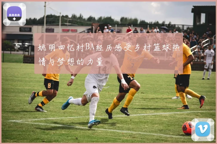 姚明回忆村BA经历感受乡村篮球热情与梦想的力量