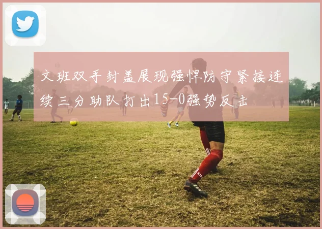 文班双手封盖展现强悍防守紧接连续三分助队打出15-0强势反击